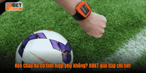 Kèo Châu Âu có tính hiệp phụ không? XIBET giải đáp chi tiết