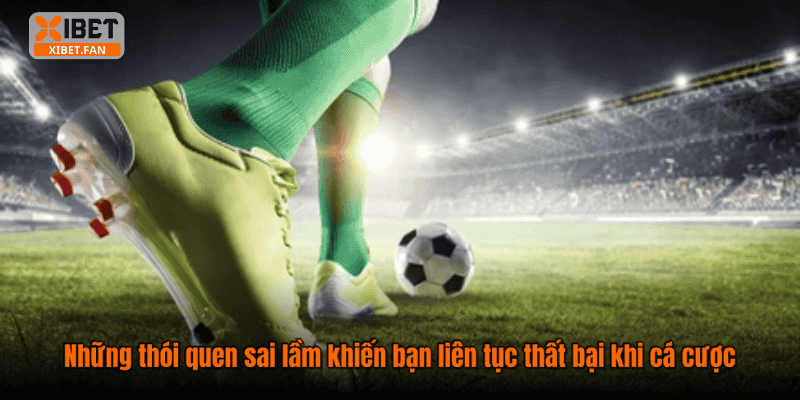Những thói quen sai lầm khiến bạn liên tục thất bại khi cá cược